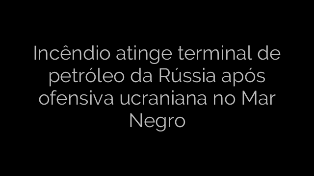 ​Incêndio atinge terminal de petróleo da Rússia após ofensiva ucraniana no Mar Negro 